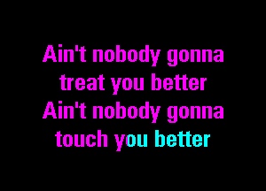 Ain't nobody gonna
treat you better

Ain't nobody gonna
touch you better