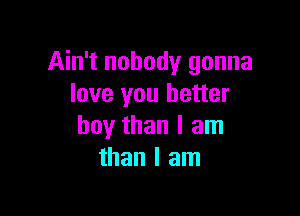 Ain't nobody gonna
love you better

boy than I am
than I am