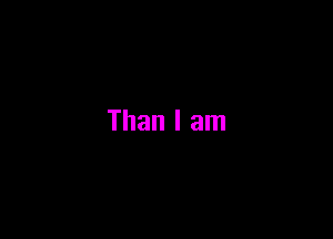Than I am