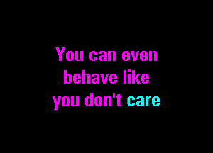 You can even

behave like
you don't care