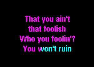 That you ain't
that foolish

Who you foolin'?
You won't ruin