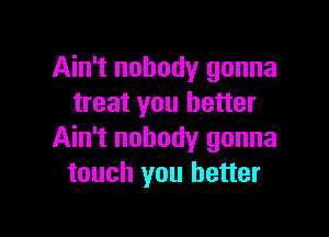 Ain't nobody gonna
treat you better

Ain't nobody gonna
touch you better