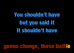 You shouldn't have
but you said it
It shouldn't have

gonna change, these battle