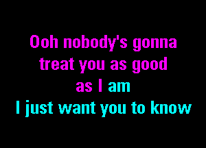 Ooh nobody's gonna
treat you as good

as I am
I just want you to know