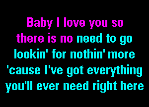 Baby I love you so
there is no need to go
lookin' for nothin' more

'cause I've got everything
you'll ever need right here