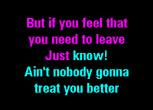 But if you feel that
you need to leave

Just know!
Ain't nobody gonna
treat you better