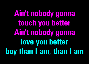 Ain't nobody gonna
touch you better
Ain't nobody gonna
love you better
boy than I am, than I am