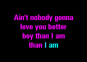 Ain't nobody gonna
love you better

boy than I am
than I am