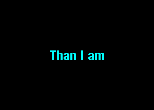 Than I am