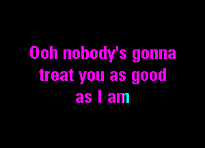 Ooh nobody's gonna

treat you as good
as I am