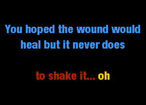 You hoped the 1wound would
heal but it never does

to shake it... oh