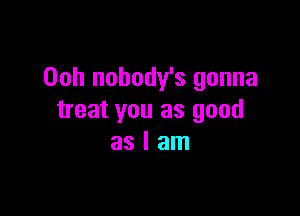 Ooh nobody's gonna

treat you as good
as I am