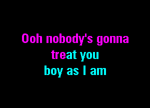 Ooh nobody's gonna

treat you
boy as I am