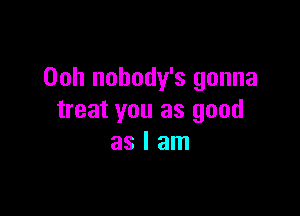 Ooh nobody's gonna

treat you as good
as I am