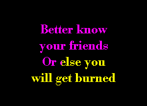 Better know
your friends

Or else you
Will get burned