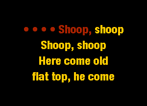 0 0 o o Shoop, shoop
Shoop,shoop

Here come old
flat top, he come