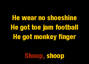 He wear no shoeshine
He got toe jam football

He got monkey finger

Shoop,shoop