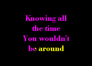 Knowing all
the time

You wouldn't

be around