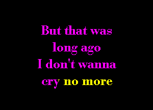 But that was
long ago

I don't wanna
cry no more