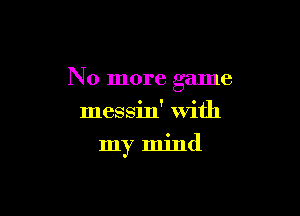 No more game

messin' with
my mind