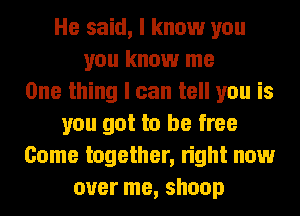 He said, I know you
you know me
One thing I can tell you is
you got to be free
Come together, right now
over me, shoop