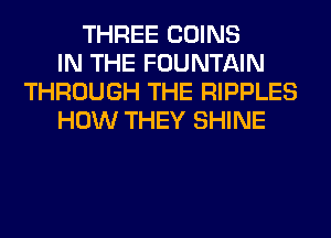 THREE COINS
IN THE FOUNTAIN
THROUGH THE RIPPLES
HOW THEY SHINE