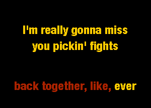 I'm really gonna miss
you pickin' fights

back together, like, ever