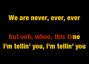 We are never, ever, ever

but ooh, whoa, this time
I'm tellin' you, I'm tellin' you