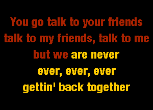 You go talk to your friends
talk to my friends, talk to me
but we are never
ever, ever, ever
gettin' back together