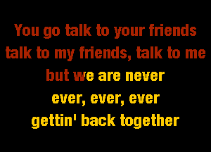 You go talk to your friends
talk to my friends, talk to me
but we are never
ever, ever, ever
gettin' back together