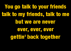 You go talk to your friends
talk to my friends, talk to me
but we are never
ever, ever, ever
gettin' back together