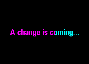 A change is coming...