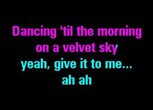 Dancing 'til the morning
on a velvet sky

yeah, give it to me...
ah ah
