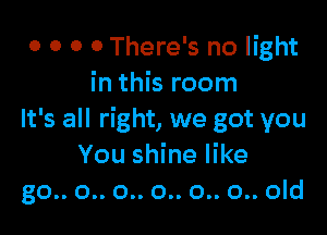 o 0 0 0 There's no light
in this room

It's all right, we got you
You shine like
go.. 0.. 0.. 0.. 0.. 0.. old