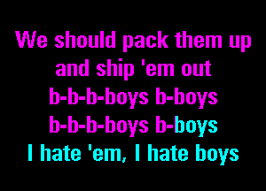 We should pack them up
and ship 'em out
h-h-h-hoys h-hoys
h-h-h-hoys h-hoys
I hate 'em, I hate boys