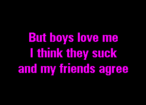 But boys love me

I think they suck
and my friends agree