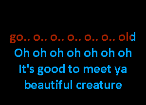 go.. 0.. 0.. 0.. 0.. 0.. old

Ohohohohohohoh
It's good to meet ya
beautiful creature