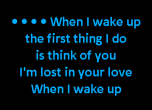 0 0 0 0 When I wake up
the first thing I do

is think of you
I'm lost in your love
When I wake up