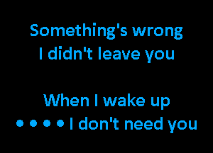 Something's wrong
I didn't leave you

When I wake up
0 0 0 0 I don't need you