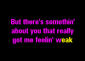 But there's somethin'

about you that really
got me feelin' weak