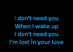 I don't need you

When I wake up
I don't need you
I'm lost in your love
