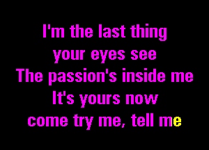 I'm the last thing
your eyes see
The passion's inside me
It's yours now
come try me, tell me