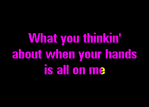 What you thinkin'

about when your hands
is all on me