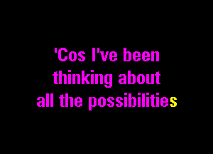 'Cos I've been

thinking about
all the possibilities