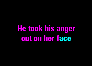 He took his anger

out on her face