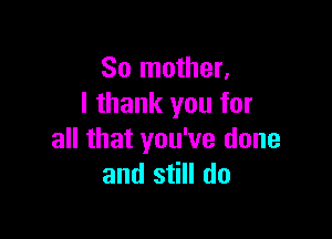So mother,
I thank you for

all that you've done
and still do