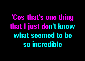 'Cos that's one thing
that l iust don't know

what seemed to be
so incredible