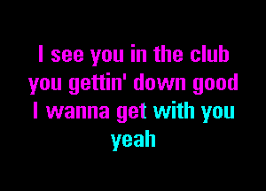 I see you in the club
you gettin' down good

I wanna get with you
yeah