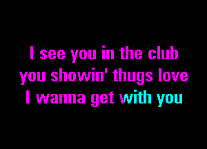 I see you in the club

you showin' thugs love
I wanna get with you