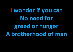 I wonder if you can
No need for

greed or hunger
A brotherhood of man